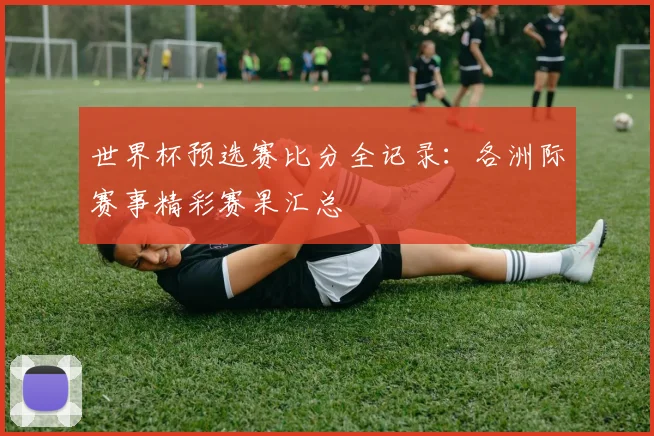 世界杯预选赛比分全记录：各洲际赛事精彩赛果汇总
