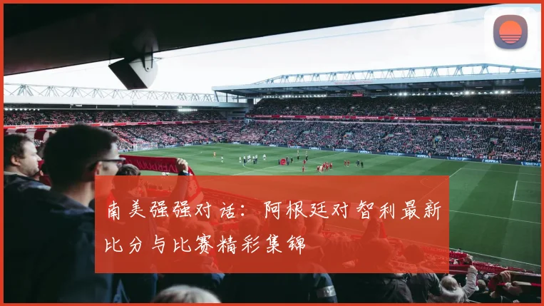 南美强强对话：阿根廷对智利最新比分与比赛精彩集锦
